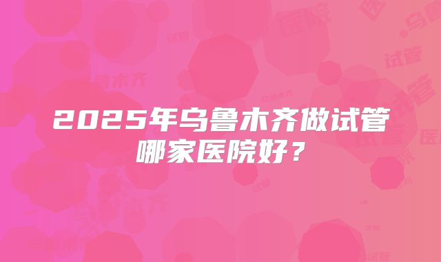 2025年乌鲁木齐做试管哪家医院好?