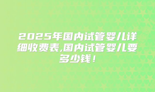 2025年国内试管婴儿详细收费表,国内试管婴儿要多少钱！