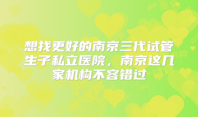 想找更好的南京三代试管生子私立医院，南京这几家机构不容错过