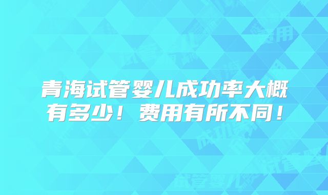 青海试管婴儿成功率大概有多少！费用有所不同！