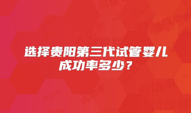 选择贵阳第三代试管婴儿成功率多少?