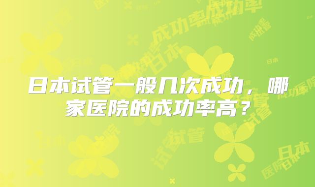 日本试管一般几次成功，哪家医院的成功率高？