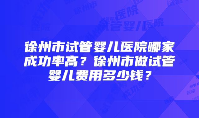 徐州市试管婴儿医院哪家成功率高？徐州市做试管婴儿费用多少钱？