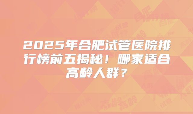 2025年合肥试管医院排行榜前五揭秘！哪家适合高龄人群？