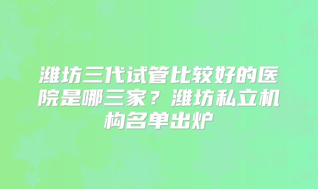 潍坊三代试管比较好的医院是哪三家?潍坊私立机构名单出炉
