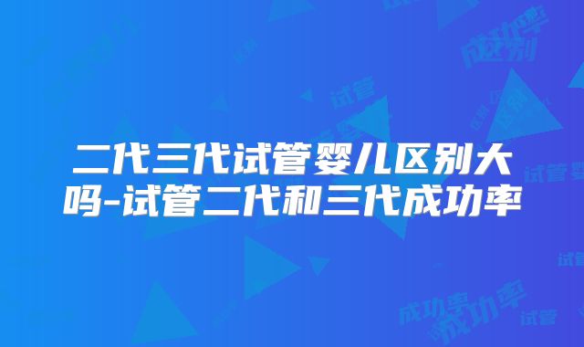 二代三代试管婴儿区别大吗-试管二代和三代成功率