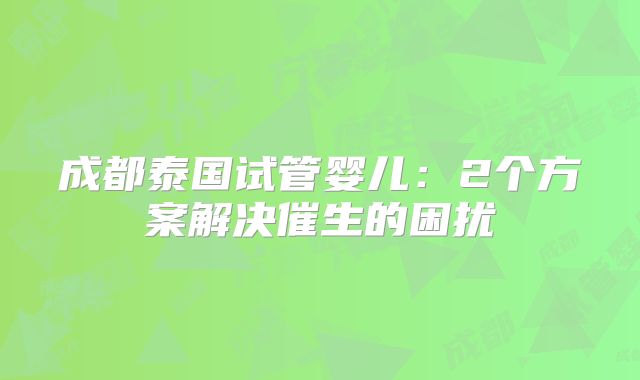 成都泰国试管婴儿：2个方案解决催生的困扰