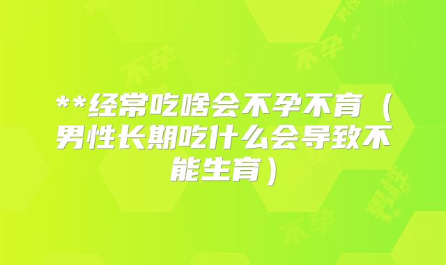 **经常吃啥会不孕不育(男性长期吃什么会导致不能生育)