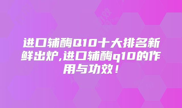 进口辅酶Q10十大排名新鲜出炉,进口辅酶q10的作用与功效！