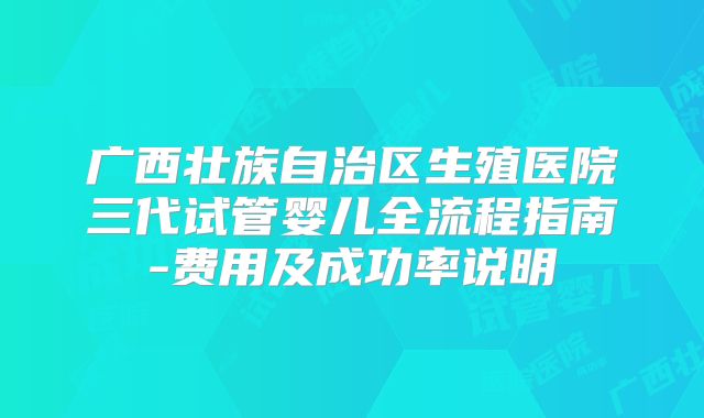广西壮族自治区生殖医院三代试管婴儿全流程指南-费用及成功率说明