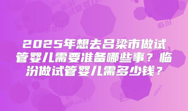 2025年想去吕梁市做试管婴儿需要准备哪些事？临汾做试管婴儿需多少钱？