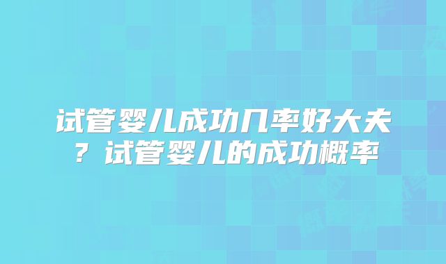 试管婴儿成功几率好大夫?试管婴儿的成功概率