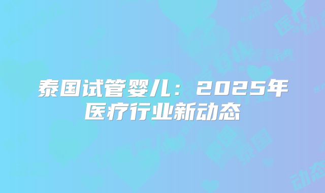 泰国试管婴儿:2025年医疗行业新动态