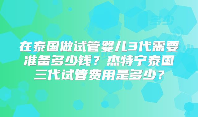 在泰国做试管婴儿3代需要准备多少钱？杰特宁泰国三代试管费用是多少？