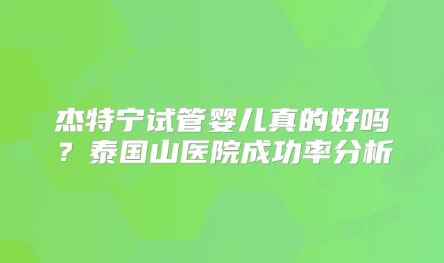杰特宁试管婴儿真的好吗？泰国山医院成功率分析