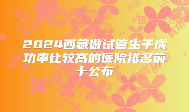 2024西藏做试管生子成功率比较高的医院排名前十公布
