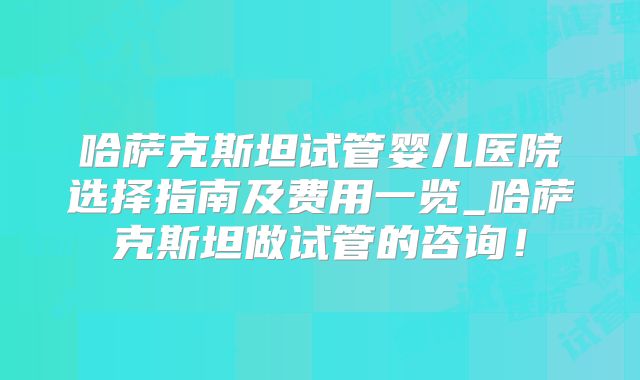 哈萨克斯坦试管婴儿医院选择指南及费用一览_哈萨克斯坦做试管的咨询！