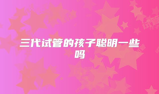 三代试管的孩子聪明一些吗