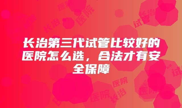 长治第三代试管比较好的医院怎么选,合法才有安全保障