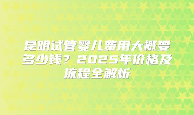 昆明试管婴儿费用大概要多少钱?2025年价格及流程全解析