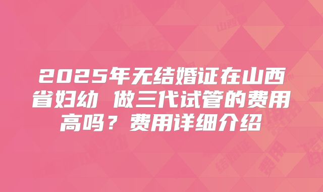 2025年无结婚证在山西省妇幼 做三代试管的费用高吗？费用详细介绍