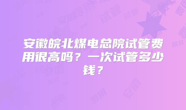 安徽皖北煤电总院试管费用很高吗？一次试管多少钱？