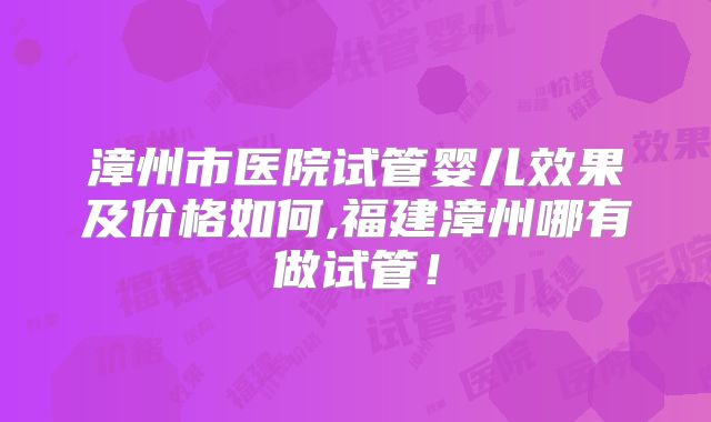 漳州市医院试管婴儿效果及价格如何,福建漳州哪有做试管！