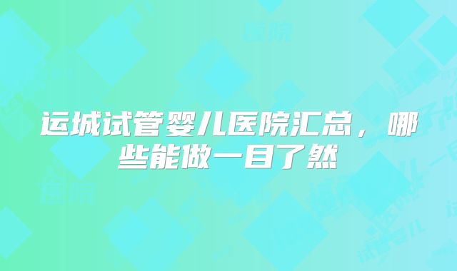 运城试管婴儿医院汇总,哪些能做一目了然