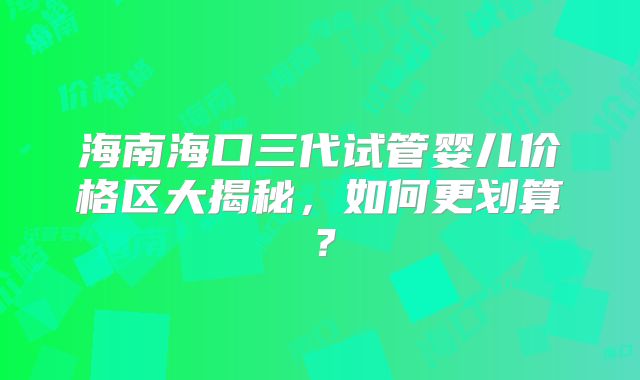 海南海口三代试管婴儿价格区大揭秘，如何更划算？