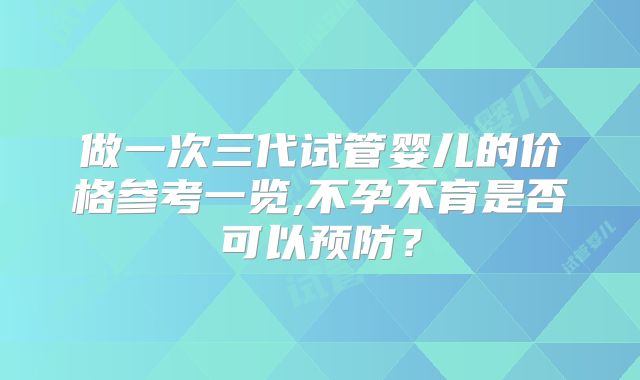 做一次三代试管婴儿的价格参考一览,不孕不育是否可以预防?