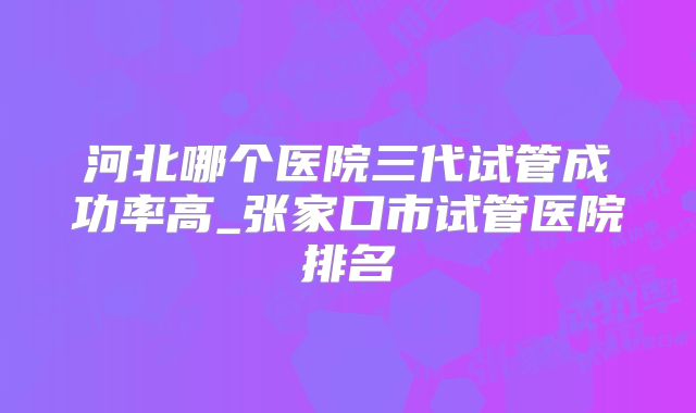 河北哪个医院三代试管成功率高_张家口市试管医院排名