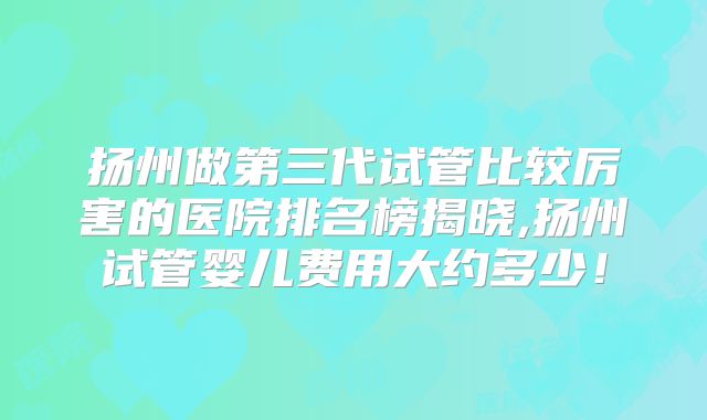 扬州做第三代试管比较厉害的医院排名榜揭晓,扬州试管婴儿费用大约多少!