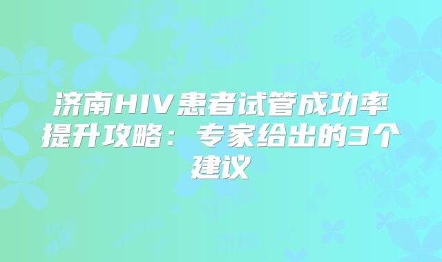 济南HIV患者试管成功率提升攻略：专家给出的3个建议