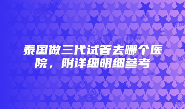 泰国做三代试管去哪个医院，附详细明细参考