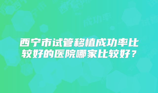 西宁市试管移植成功率比较好的医院哪家比较好？