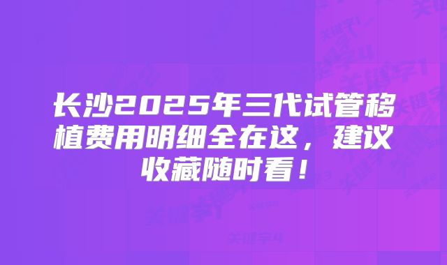 长沙2025年三代试管移植费用明细全在这，建议收藏随时看！