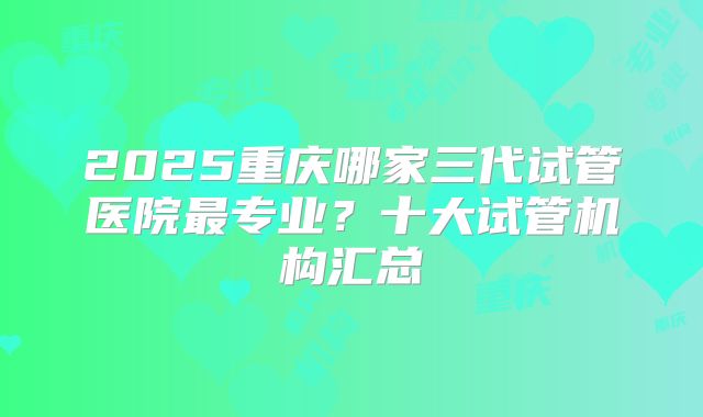 2025重庆哪家三代试管医院最专业？十大试管机构汇总