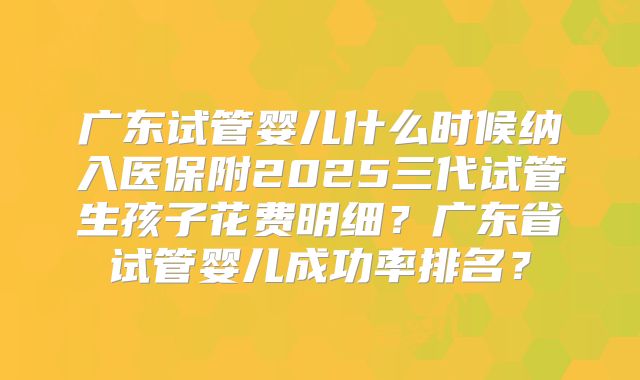 广东试管婴儿什么时候纳入医保附2025三代试管生孩子花费明细？广东省试管婴儿成功率排名？