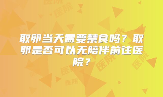 取卵当天需要禁食吗？取卵是否可以无陪伴前往医院？
