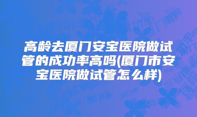 高龄去厦门安宝医院做试管的成功率高吗(厦门市安宝医院做试管怎么样)