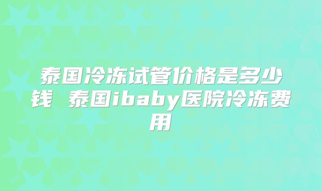 泰国冷冻试管价格是多少钱 泰国ibaby医院冷冻费用