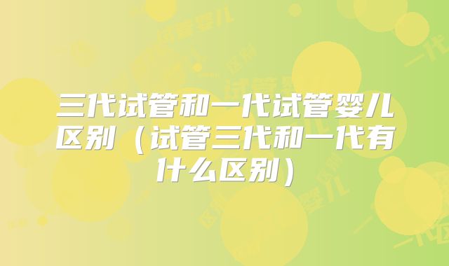 三代试管和一代试管婴儿区别（试管三代和一代有什么区别）