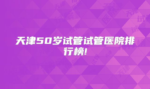 天津50岁试管试管医院排行榜!