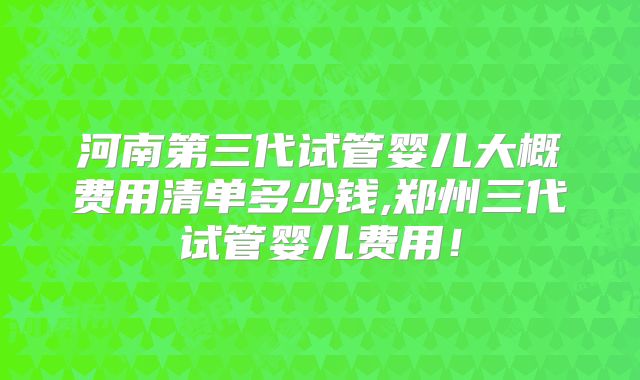 河南第三代试管婴儿大概费用清单多少钱,郑州三代试管婴儿费用!
