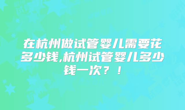 在杭州做试管婴儿需要花多少钱,杭州试管婴儿多少钱一次？！