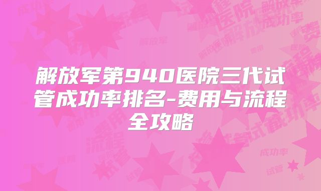 解放军第940医院三代试管成功率排名-费用与流程全攻略