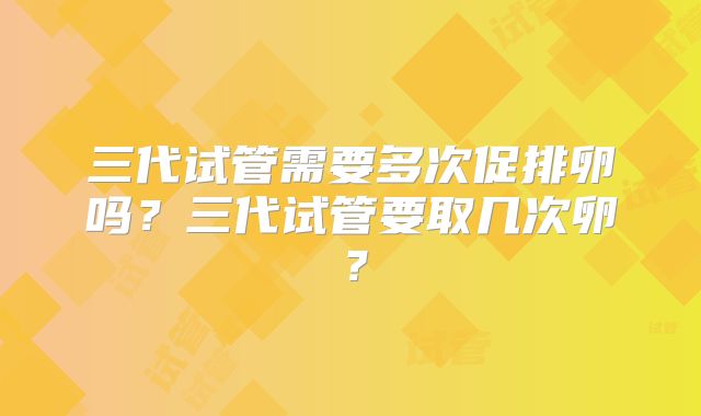 三代试管需要多次促排卵吗？三代试管要取几次卵？