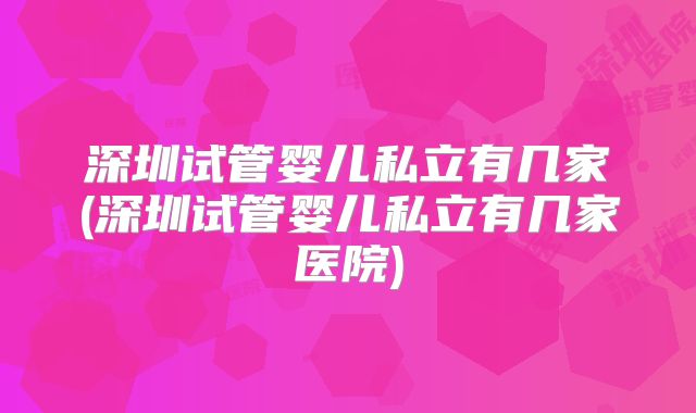 深圳试管婴儿私立有几家(深圳试管婴儿私立有几家医院)