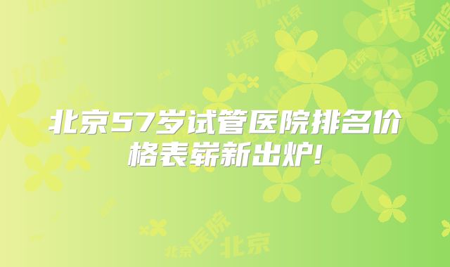 北京57岁试管医院排名价格表崭新出炉!
