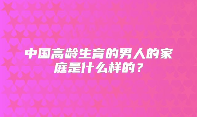中国高龄生育的男人的家庭是什么样的？
